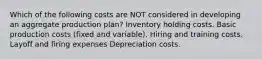 Which of the following costs are NOT considered in developing an aggregate production plan? Inventory holding costs. Basic production costs (fixed and variable). Hiring and training costs. Layoff and firing expenses Depreciation costs.