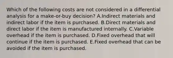 Which of the following costs are not considered in a differential analysis for a make-or-buy decision? A.Indirect materials and indirect labor if the item is purchased. B.Direct materials and direct labor if the item is manufactured internally. C.Variable overhead if the item is purchased. D.Fixed overhead that will continue if the item is purchased. E.Fixed overhead that can be avoided if the item is purchased.