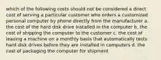 which of the following costs should not be considered a direct cost of serving a particular customer who orders a customized personal computer by phone directly from the manufacturer a. the cost of the hard disk drive installed in the computer b. the cost of shipping the computer to the customer c. the cost of leasing a machine on a monthly basis that automatically tests hard disk drives before they are installed in computers d. the cost of packaging the computer for shipment