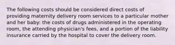 The following costs should be considered direct costs of providing maternity delivery room services to a particular mother and her baby: the costs of drugs administered in the operating room, the attending physician's fees, and a portion of the liability insurance carried by the hospital to cover the delivery room.