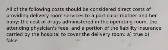 All of the following costs should be considered direct costs of providing delivery room services to a particular mother and her baby: the cost of drugs administered in the operating room, the attending physician's fees, and a portion of the liability insurance carried by the hospital to cover the delivery room: a) true b) false