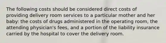 The following costs should be considered direct costs of providing delivery room services to a particular mother and her baby: the costs of drugs administered in the operating room, the attending physician's fees, and a portion of the liability insurance carried by the hospital to cover the delivery room.