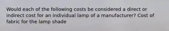 Would each of the following costs be considered a direct or indirect cost for an individual lamp of a manufacturer? Cost of fabric for the lamp shade