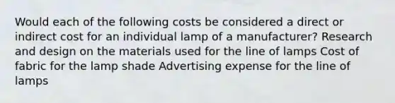 Would each of the following costs be considered a direct or indirect cost for an individual lamp of a manufacturer? Research and design on the materials used for the line of lamps Cost of fabric for the lamp shade Advertising expense for the line of lamps