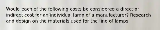 Would each of the following costs be considered a direct or indirect cost for an individual lamp of a manufacturer? Research and design on the materials used for the line of lamps