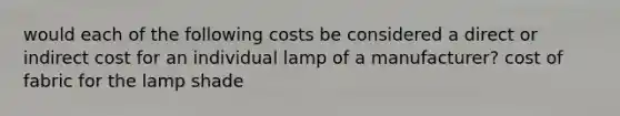 would each of the following costs be considered a direct or indirect cost for an individual lamp of a manufacturer? cost of fabric for the lamp shade