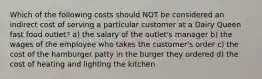 Which of the following costs should NOT be considered an indirect cost of serving a particular customer at a Dairy Queen fast food outlet? a) the salary of the outlet's manager b) the wages of the employee who takes the customer's order c) the cost of the hamburger patty in the burger they ordered d) the cost of heating and lighting the kitchen