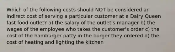 Which of the following costs should NOT be considered an indirect cost of serving a particular customer at a Dairy Queen fast food outlet? a) the salary of the outlet's manager b) the wages of the employee who takes the customer's order c) the cost of the hamburger patty in the burger they ordered d) the cost of heating and lighting the kitchen