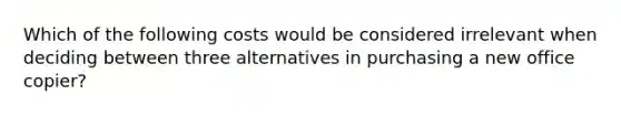 Which of the following costs would be considered irrelevant when deciding between three alternatives in purchasing a new office​ copier?