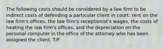 The following costs should be considered by a law firm to be indirect costs of defending a particular client in court: rent on the law firm's offices, the law firm's receptionist's wages, the costs of heating the law firm's offices, and the depreciation on the personal computer in the office of the attorney who has been assigned the client. T/F