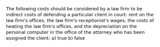 The following costs should be considered by a law firm to be indirect costs of defending a particular client in court: rent on the law firm's offices, the law firm's receptionist's wages, the costs of heating the law firm's offices, and the depreciation on the personal computer in the office of the attorney who has been assigned the client: a) true b) false