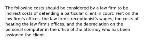 The following costs should be considered by a law firm to be indirect costs of defending a particular client in court: rent on the law firm's offices, the law firm's receptionist's wages, the costs of heating the law firm's offices, and the depreciation on the personal computer in the office of the attorney who has been assigned the client.