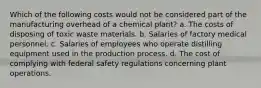 Which of the following costs would not be considered part of the manufacturing overhead of a chemical plant? a. The costs of disposing of toxic waste materials. b. Salaries of factory medical personnel. c. Salaries of employees who operate distilling equipment used in the production process. d. The cost of complying with federal safety regulations concerning plant operations.