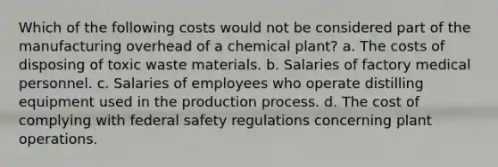 Which of the following costs would not be considered part of the manufacturing overhead of a chemical plant? a. The costs of disposing of toxic waste materials. b. Salaries of factory medical personnel. c. Salaries of employees who operate distilling equipment used in the production process. d. The cost of complying with federal safety regulations concerning plant operations.