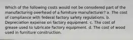 Which of the following costs would not be considered part of the manufacturing overhead of a furniture manufacturer? a. The cost of compliance with federal factory safety regulations. b. Depreciation expense on factory equipment. c. The cost of grease used to lubricate factory equipment. d. The cost of wood used in furniture construction.