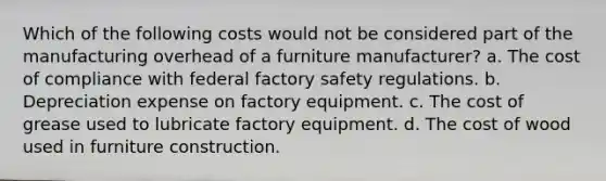 Which of the following costs would not be considered part of the manufacturing overhead of a furniture manufacturer? a. The cost of compliance with federal factory safety regulations. b. Depreciation expense on factory equipment. c. The cost of grease used to lubricate factory equipment. d. The cost of wood used in furniture construction.