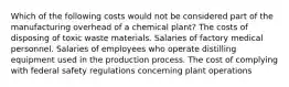 Which of the following costs would not be considered part of the manufacturing overhead of a chemical plant? The costs of disposing of toxic waste materials. Salaries of factory medical personnel. Salaries of employees who operate distilling equipment used in the production process. The cost of complying with federal safety regulations concerning plant operations