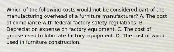 Which of the following costs would not be considered part of the manufacturing overhead of a furniture manufacturer? A. The cost of compliance with federal factory safety regulations. B. Depreciation expense on factory equipment. C. The cost of grease used to lubricate factory equipment. D. The cost of wood used in furniture construction.