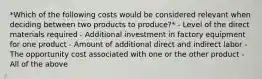 *Which of the following costs would be considered relevant when deciding between two products to produce?* - Level of the direct materials required - Additional investment in factory equipment for one product - Amount of additional direct and indirect labor - The opportunity cost associated with one or the other product - All of the above