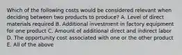 Which of the following costs would be considered relevant when deciding between two products to produce? A. Level of direct materials required B. Additional investment in factory equipment for one product C. Amount of additional direct and indirect labor D. The opportunity cost associated with one or the other product E. All of the above