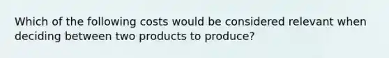 Which of the following costs would be considered relevant when deciding between two products to produce?