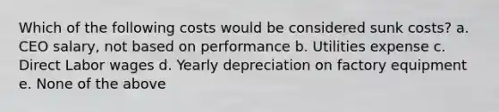 Which of the following costs would be considered sunk costs? a. CEO salary, not based on performance b. Utilities expense c. Direct Labor wages d. Yearly depreciation on factory equipment e. None of the above