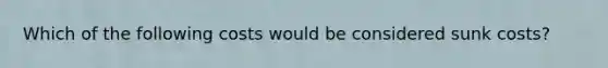 Which of the following costs would be considered sunk costs?