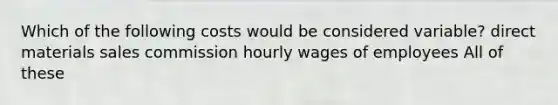 Which of the following costs would be considered variable? direct materials sales commission hourly wages of employees All of these