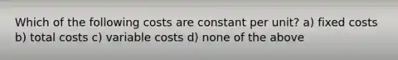 Which of the following costs are constant per unit? a) fixed costs b) total costs c) variable costs d) none of the above