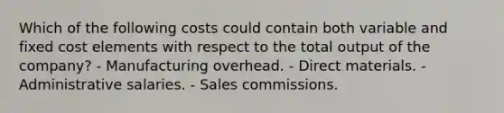 Which of the following costs could contain both variable and fixed cost elements with respect to the total output of the company? - Manufacturing overhead. - Direct materials. - Administrative salaries. - Sales commissions.