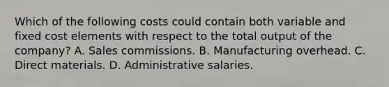 Which of the following costs could contain both variable and fixed cost elements with respect to the total output of the company? A. Sales commissions. B. Manufacturing overhead. C. Direct materials. D. Administrative salaries.