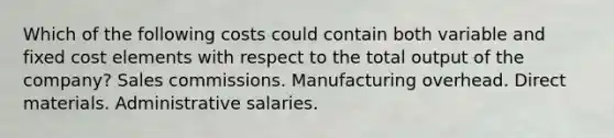 Which of the following costs could contain both variable and fixed cost elements with respect to the total output of the company? Sales commissions. Manufacturing overhead. Direct materials. Administrative salaries.