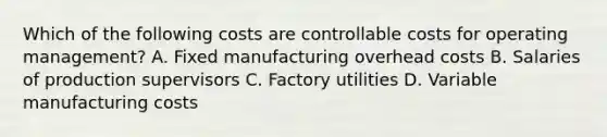 Which of the following costs are controllable costs for operating management? A. Fixed manufacturing overhead costs B. Salaries of production supervisors C. Factory utilities D. Variable manufacturing costs