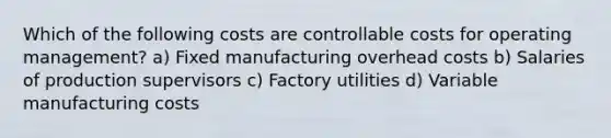 Which of the following costs are controllable costs for operating management? a) Fixed manufacturing overhead costs b) Salaries of production supervisors c) Factory utilities d) Variable manufacturing costs