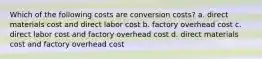 Which of the following costs are conversion costs? a. direct materials cost and direct labor cost b. factory overhead cost c. direct labor cost and factory overhead cost d. direct materials cost and factory overhead cost