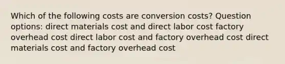 Which of the following costs are conversion costs? Question options: direct materials cost and direct labor cost factory overhead cost direct labor cost and factory overhead cost direct materials cost and factory overhead cost