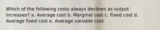 Which of the following costs always declines as output increases? a. Average cost b. Marginal cost c. Fixed cost d. Average fixed cost e. Average variable cost