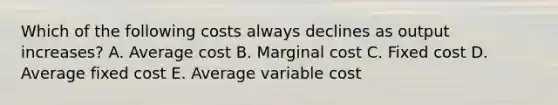 Which of the following costs always declines as output increases? A. Average cost B. Marginal cost C. Fixed cost D. Average fixed cost E. Average variable cost