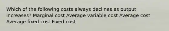 Which of the following costs always declines as output increases? Marginal cost Average variable cost Average cost Average fixed cost Fixed cost