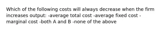 Which of the following costs will always decrease when the firm increases output: -average total cost -average fixed cost -marginal cost -both A and B -none of the above