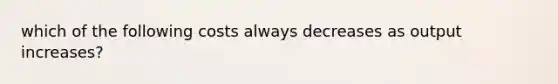 which of the following costs always decreases as output increases?