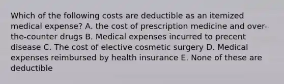 Which of the following costs are deductible as an itemized medical expense? A. the cost of prescription medicine and over-the-counter drugs B. Medical expenses incurred to precent disease C. The cost of elective cosmetic surgery D. Medical expenses reimbursed by health insurance E. None of these are deductible