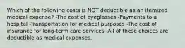 Which of the following costs is NOT deductible as an itemized medical expense? -The cost of eyeglasses -Payments to a hospital -Transportation for medical purposes -The cost of insurance for long-term care services -All of these choices are deductible as medical expenses.