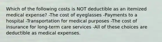 Which of the following costs is NOT deductible as an itemized medical expense? -The cost of eyeglasses -Payments to a hospital -Transportation for medical purposes -The cost of insurance for long-term care services -All of these choices are deductible as medical expenses.