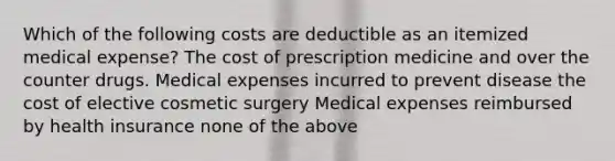 Which of the following costs are deductible as an itemized medical expense? The cost of prescription medicine and over the counter drugs. Medical expenses incurred to prevent disease the cost of elective cosmetic surgery Medical expenses reimbursed by health insurance none of the above