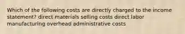 Which of the following costs are directly charged to the income statement? direct materials selling costs direct labor manufacturing overhead administrative costs