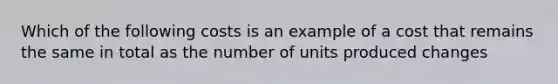 Which of the following costs is an example of a cost that remains the same in total as the number of units produced changes