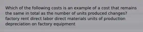 Which of the following costs is an example of a cost that remains the same in total as the number of units produced changes? factory rent direct labor direct materials units of production depreciation on factory equipment