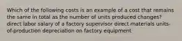 Which of the following costs is an example of a cost that remains the same in total as the number of units produced changes? direct labor salary of a factory supervisor direct materials units-of-production depreciation on factory equipment