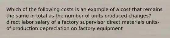 Which of the following costs is an example of a cost that remains the same in total as the number of units produced changes? direct labor salary of a factory supervisor direct materials units-of-production depreciation on factory equipment